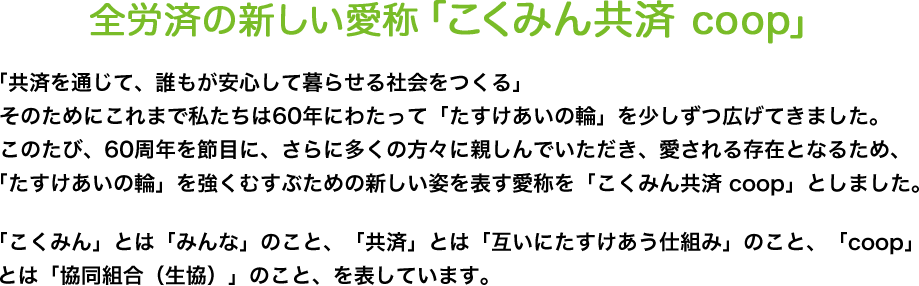 「共済を通じて、誰もが安心して暮らせる社会をつくる」そのためにこれまで私たちは60年にわたって「たすけあいの輪」を少しずつ広げてきました。このたび、60周年を節目に、さらに多くの方々に親しんでいただき、愛される存在となるため、「たすけあいの輪」を強くむすぶための新しい姿を表す愛称を「こくみん共済 coop」としました。