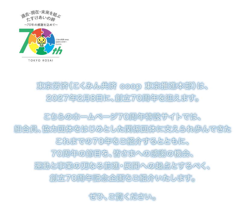 2027年2月　おかげさまで70周年　〜過去・現在・未来を結ぶ  たすけあいの絆〜
東京労済（こくみん共済 coop 東京推進本部）は、2027年2月8日に、創立70周年を迎えます。
こちらのホームページ70周年特設サイトでは、組合員、協力団体をはじめとした関係団体に支えられ歩んできたこれまでの70年をご紹介するとともに、70周年の節目を、皆さまへの感謝の機会、運動と事業の更なる前進・展開への起点とするべく、創立70周年記念企画をご紹介いたします。ぜひ、ご覧ください。