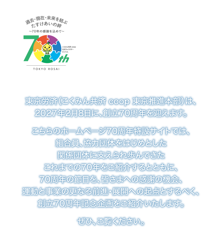 2027年2月　おかげさまで70周年　〜過去・現在・未来を結ぶ  たすけあいの絆〜
東京労済（こくみん共済 coop 東京推進本部）は、2027年2月8日に、創立70周年を迎えます。
こちらのホームページ70周年特設サイトでは、組合員、協力団体をはじめとした関係団体に支えられ歩んできたこれまでの70年をご紹介するとともに、70周年の節目を、皆さまへの感謝の機会、運動と事業の更なる前進・展開への起点とするべく、創立70周年記念企画をご紹介いたします。ぜひ、ご覧ください。