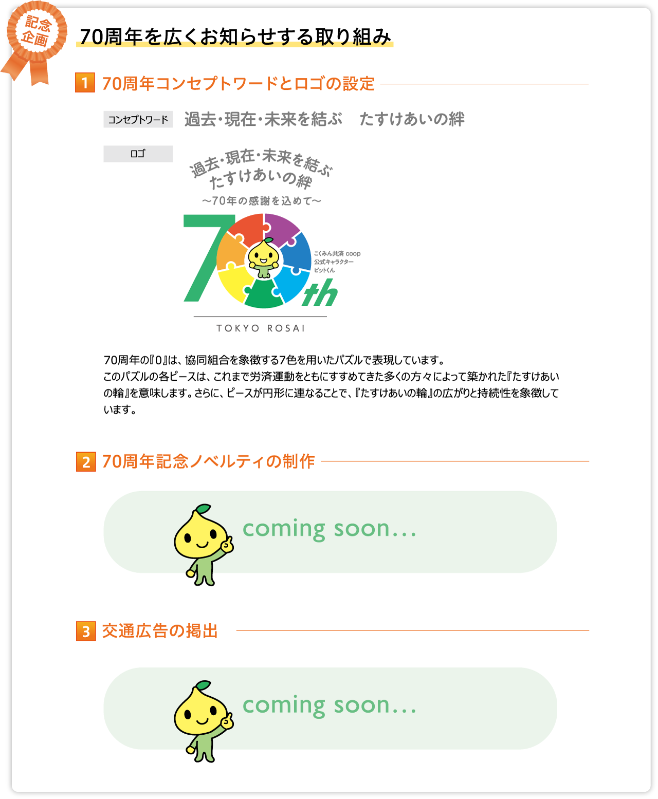 70周年コンセプトワードとロゴの設定 コンセプトワード 過去・現在・未来を結ぶ　たすけあいの絆 70周年の『0』は、協同組合を象徴する7色を用いたパズルで表現しています。
このパズルの各ピースは、これまで労済運動をともにすすめてきた多くの方々によって築かれた『たすけあいの輪』を意味します。さらに、ピースが円形に連なることで、『たすけあいの輪』の広がりと持続性を象徴しています。70周年記念ノベルティの制作 coming soon… 交通広告の掲出 coming soon…