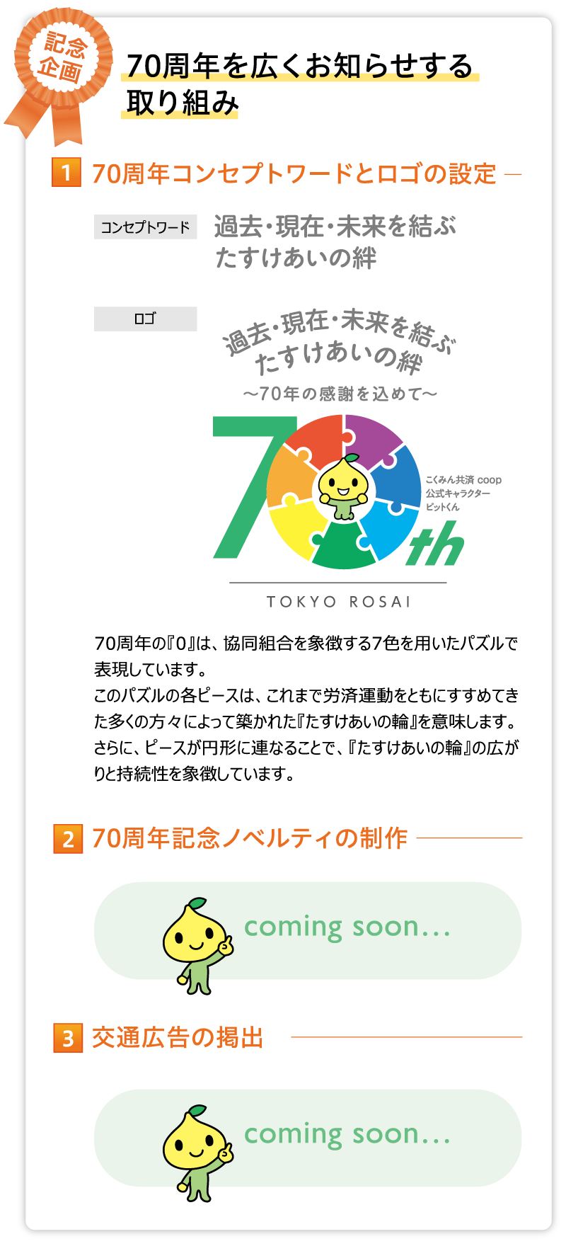 70周年コンセプトワードとロゴの設定 コンセプトワード 過去・現在・未来を結ぶ　たすけあいの絆 70周年の『0』は、協同組合を象徴する7色を用いたパズルで表現しています。
このパズルの各ピースは、これまで労済運動をともにすすめてきた多くの方々によって築かれた『たすけあいの輪』を意味します。さらに、ピースが円形に連なることで、『たすけあいの輪』の広がりと持続性を象徴しています。70周年記念ノベルティの制作 coming soon… 交通広告の掲出 coming soon…