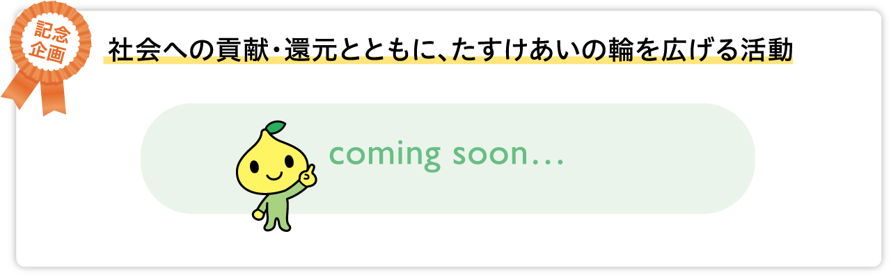 社会への貢献・還元とともに、たすけあいの輪を広げる活動 coming soon…