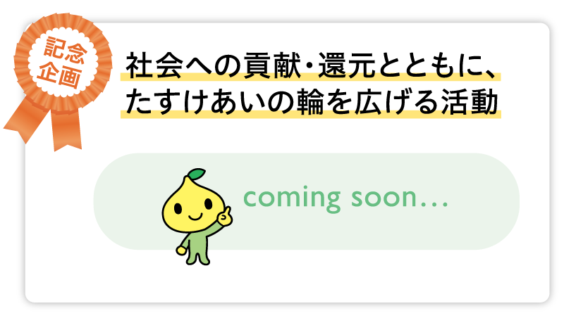 社会への貢献・還元とともに、たすけあいの輪を広げる活動 coming soon…