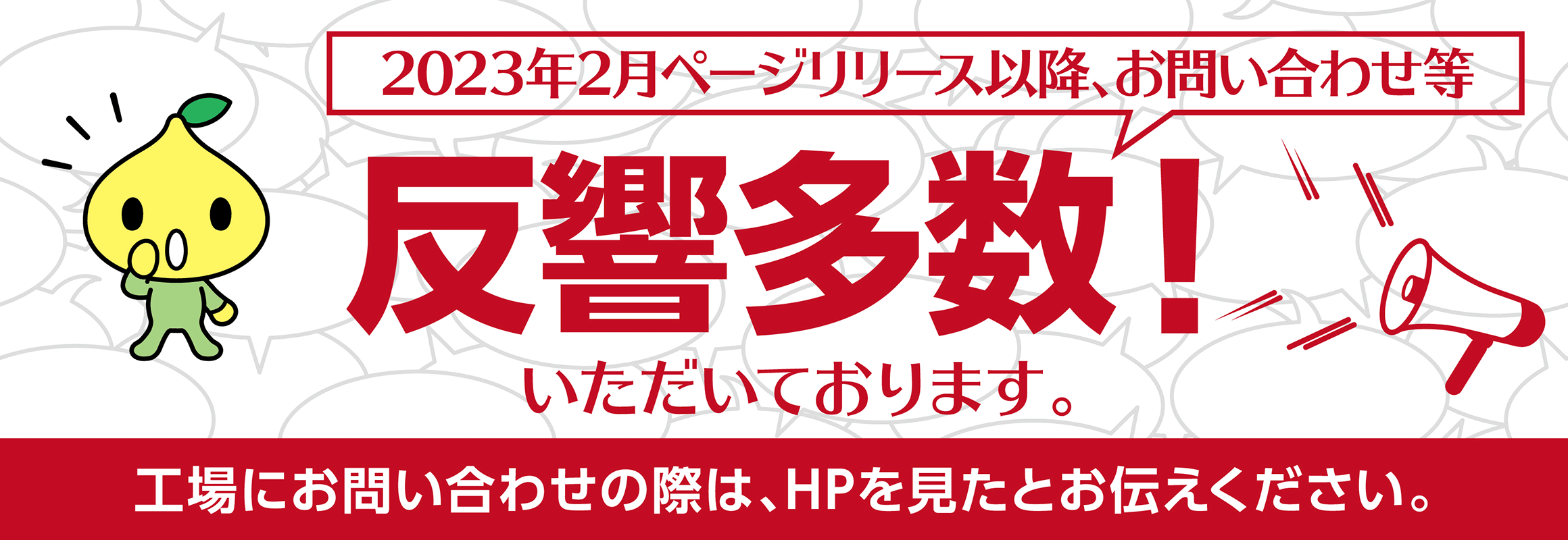 2023年2月ページリリース以降、お問い合わせ等多数反響いただいております。向上にお問い合わせの際は、ホームページを見たとお伝えください。