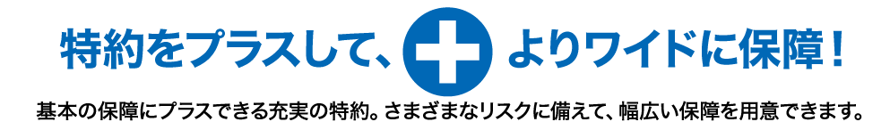 特約をプラスして、よりワイドに保障!基本の保障にプラスできる充実の特約。さまざまなリスクに備えて、幅広い保障を用意できます。