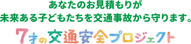 あなたのお見積もりが 未来ある子どもたちを交通事故から守ります。7才の交通安全プロジェクト