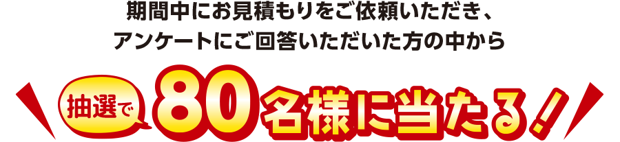 期間中にお見積もりをご依頼いただき、アンケートにご回答いただいた方の中から 抽選で80名様に当たる！
