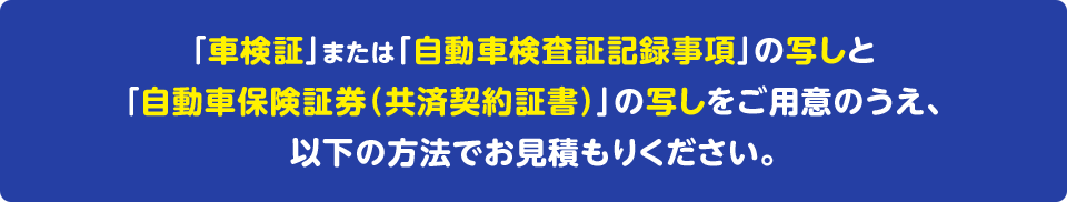 「車検証」または「自動車検査証記録事項」の写しと「自動車保険証券（共済契約証書）」の写しをご用意のうえ、以下の方法でお見積もりください。