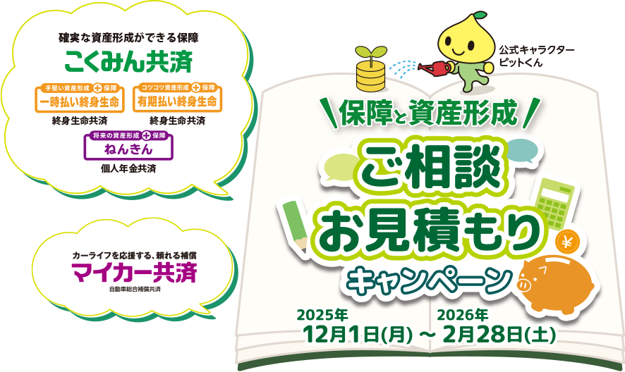 確実な資産形成ができる保障 こくみん共済 手堅い資産形成+保障 一時払い終身生命 終身生命共済 コツコツ資産形成+保障 有期払い終身生命 終身生命共済 将来の資産形成+保障 ねんきん 個人年金共済 カーライフを応援する、頼れる補償 マイカー共済 自動車総合補償共済 保障と資産形成 ご相談 お見積もりキャンペーン 2025年12月1日（月）〜2026年2月28日（土）