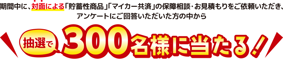 期間中に、対面による「貯蓄性商品」「マイカー共済」の保障相談・お見積もりをご依頼いただき、アンケートにご回答いただいた方の中から抽選で300名様に当たる!