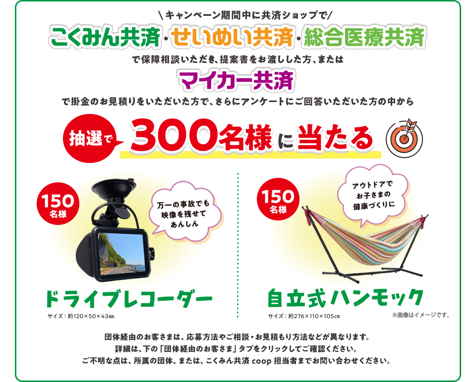 キャンペーン期間中に共済ショップで こくみん共済・せいめい共済・総合医療共済で保障相談いただき、提案書をお渡しした方、またはマイカー共済で掛金のお見積りをいただいた方で、さらにアンケートにご回答いただいた方の中から 抽選で300名様に当たる 150名様 万一の事故でも映像を残せてあんしん ドライブレコーダー サイズ：約120×50×43mm 150名様 アウトドアでお子さまの健康づくりに 自立式ハンモック サイズ：約276×110×105mm ※画像はイメージです。 団体経由のお客さまは、応募方法やご相談・お見積もり方法などが異なります。詳細は、下の「団体経由のお客さま」タブをクリックしてご確認ください。ご不明な点は、所属の団体、または、こくみん共済 coop 担当者までお問い合わせください。