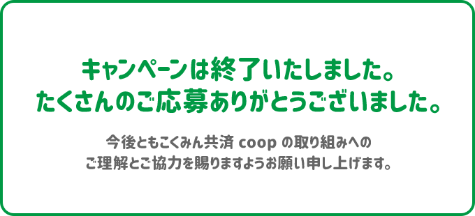 キャンペーンは終了いたしました。たくさんのご応募ありがとうございました。 今後ともこくみん共済 coop の取り組みへのご理解とご協力を賜りますようお願い申し上げます。