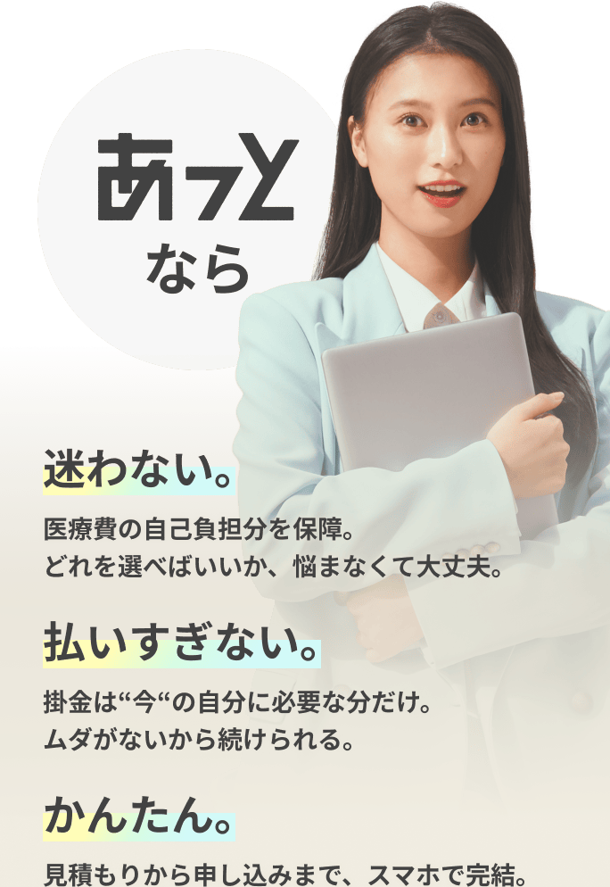 あっとなら 迷わない。 医療費の自己負担分を保障。どれを選べばいいか、悩まなくて大丈夫。／払いすぎない。 掛金は“今“の自分に必要な分だけ。ムダがないから続けられる。／かんたん。 見積もりから申し込みまで、スマホで完結。