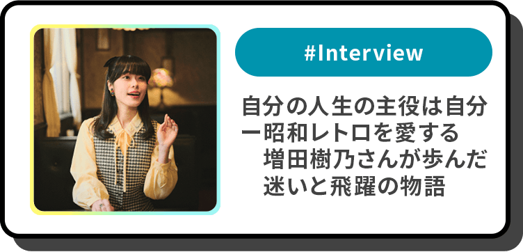 #Interview 自分の人生の主役は自分―昭和レトロを愛する増田樹乃さんが歩んだ迷いと飛躍の物語