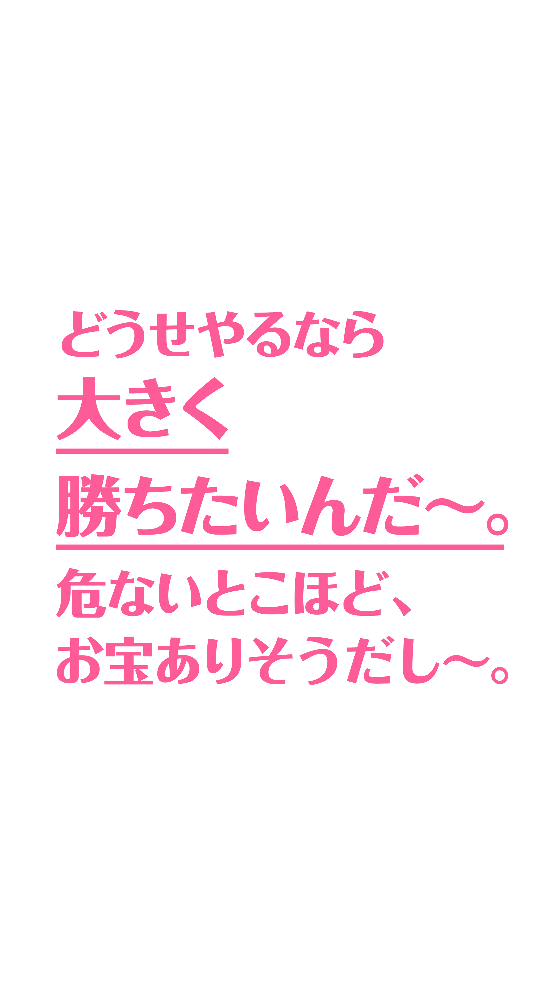 どうせやるなら​大きく勝ちたいんだ〜。​危ないと​こほど、​お宝ありそうだし〜。​