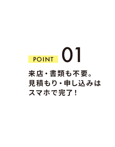 POINT 01 来店・書類も不要。見積もり・申し込みはスマホで完了！