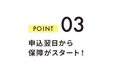 POINT 03 申込翌日から保障がスタート！