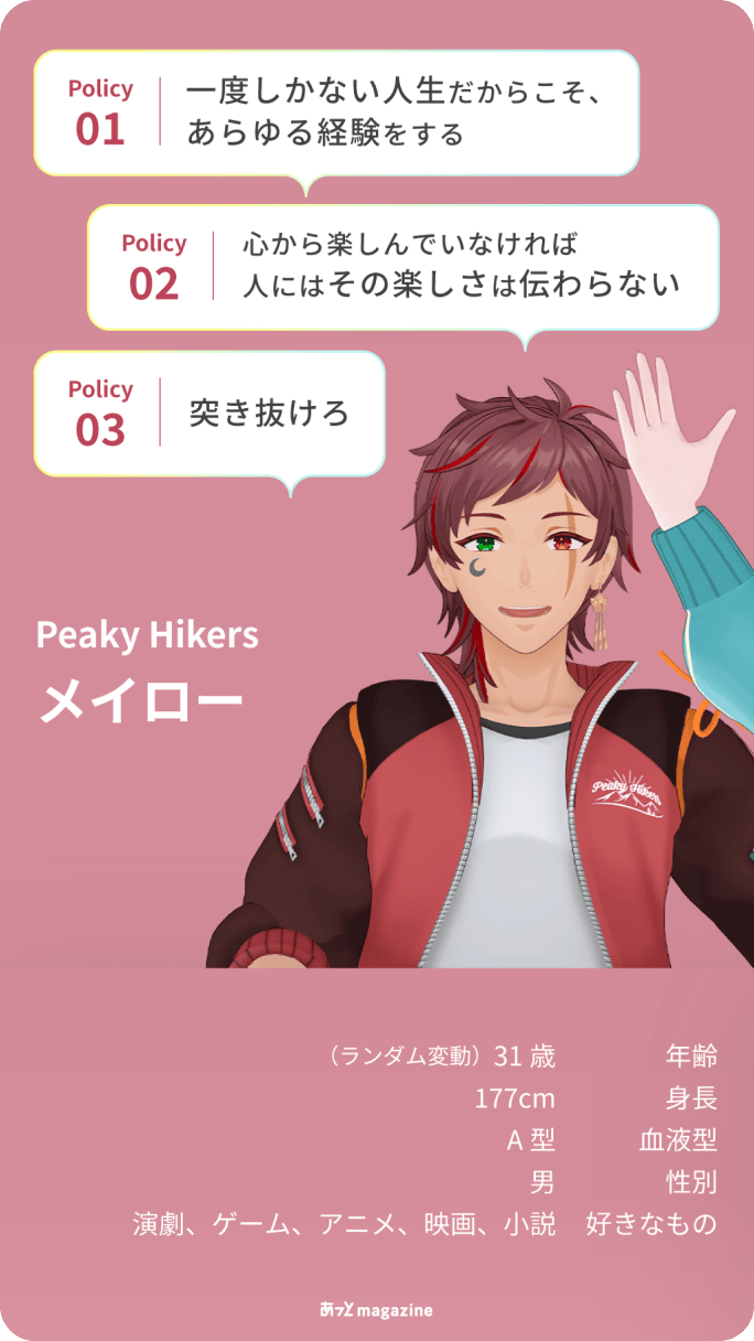 Peaky Hikers メイロー 年齢:31歳(ランダム変動) 身長:177cm 血液型:A型 性別:男 好きなもの:演劇、ゲーム、アニメ、映画、小説 Policy01 一度しかない人生だからこそ、あらゆる経験をする/Policy02 心から楽しんでいなければ人にはその楽しさは伝わらない/Policy03 突き抜けろ