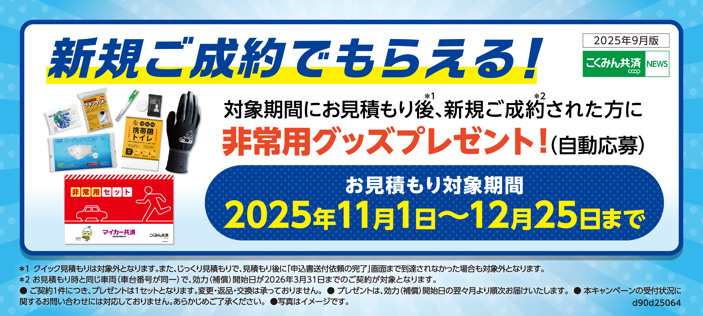 新規ご成約でもらえる！対象期間にお見積もり後(※1）、新規ご成約（※2）された方に非常用グッズプレゼント！（自動応募）お見積もり対象期間：2025年11月1日～12月25日まで ※1クイック見積もりは対象外となります。また、じっくり見積もりで、見積もり後に「申込書送付依頼の完了」画面まで到達されなかった場合も対象外となります。 ※2お見積もり時と同じ車両（車台番号が同一）で、効力（補償）開始日が2026年3月31日までのご契約が対象となります。 ●ご契約1件につき、プレゼントは1セットとなります。変更・返品・交換は承っておりません。●プレゼントは、効力（補償）開始日の翌々月より順次お届けいたします。●本キャンペーンの受付状況に関するお問い合わせには対応しておりません。あらかじめご了承ください。●写真はイメージです。