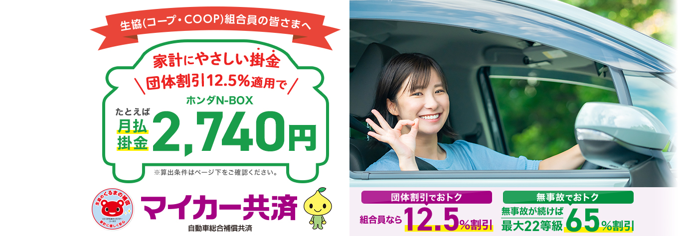 生協(コープ・COOP)組合員の皆さまへ。家計にやさしい掛金。団体割引12.5％適用でたとえばホンダN-BOX月払掛金2,740円。団体割引でお得 組合員なら12.5％割引。無事故でお得 無事故が続けば最大22等級 65％割引。マイカー共済 自動車総合補償共済。