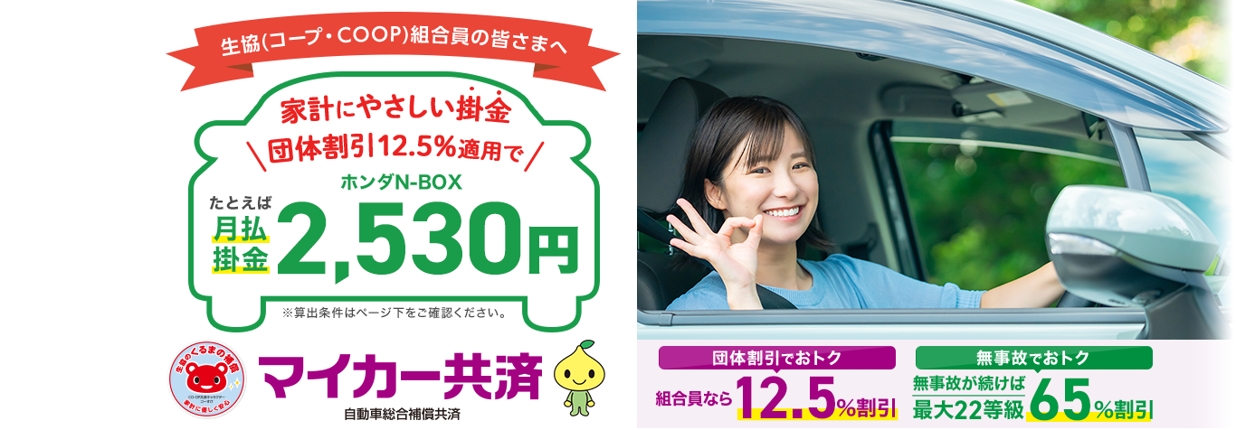 生協(コープ・COOP)組合員の皆さまへ。家計にやさしい掛金。団体割引12.5％適用でたとえばホンダN-BOX月払掛金2,530円。団体割引でお得 組合員なら12.5％割引。無事故でお得 無事故が続けば最大22等級 65％割引。マイカー共済 自動車総合補償共済。