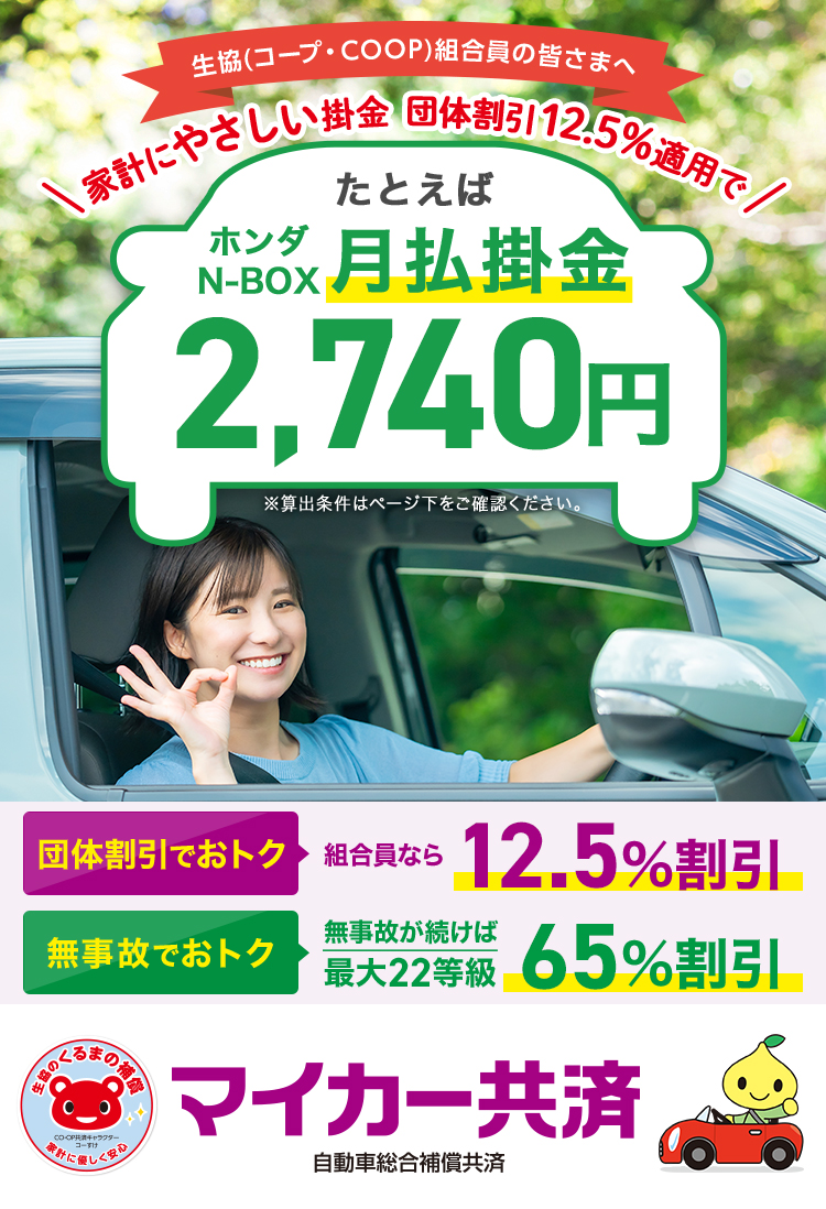 生協(コープ・COOP)組合員の皆さまへ。家計にやさしい掛金。団体割引12.5％適用でたとえばホンダN-BOX月払掛金2,740円。団体割引でお得 組合員なら12.5％割引。無事故でお得 無事故が続けば最大22等級 65％割引。マイカー共済 自動車総合補償共済。